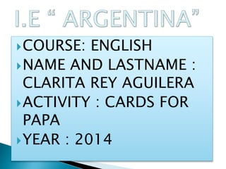 COURSE: ENGLISH
NAME AND LASTNAME :
CLARITA REY AGUILERA
ACTIVITY : CARDS FOR
PAPA
YEAR : 2014
 