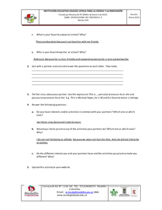 INSTITUCIÓN EDUCATIVA COLEGIO LOYOLA PARA LA CIENCIA Y LA INNOVACIÓN
Creada por Resolución N° 00003 de Enero 5 de 2010.
DANE: 105001025984 NIT: 900339251-3
Núcleo 919
Versión
Enero 2014
Carrera 64 AA N° 113A–04. TEL: 57(4)4648274 Medellín–
Colombia.
Email: ie.loyola@medellin.gov.co Web:
www.iecolegioloyola.edu.co
r. What is your favoritesubjectat school? Why?
Physical education becauseI can have fun with my friends
s. Who is your favoriteteacher at school? Why?
Robinson.Because he is a fun, friendly and cooperativeperson,he is also a greatteacher
2. Join with a partner and ask and answer the questions to each other. Take notes.
______________________________________________________________________
______________________________________________________________________
______________________________________________________________________
______________________________________________________________________
______________________________________________________________________
3. Tell the class aboutyour partner. Use the expression This is…, personal pronouns heor she and
possessivepronouns his or her. E.g. This is Michael Yepes,he is 30 and his favoritemovie is Vertigo.
4. Answer the followingquestions:
a. Do you have interests and/or activities in common with your partners? Which one or which
ones?
we liketo sing,danceand listen to music
b. Would you liketo practiceany of the activities your partners do? Which one or which ones?
Why?
I do not not likebeing an athlete, becausewe were not born for that. And she did not liketo be
an actress
c. Do the different interest you and your partners have and the activities you practicemake you
different? Why?
5. Upload this activity to your website.
 