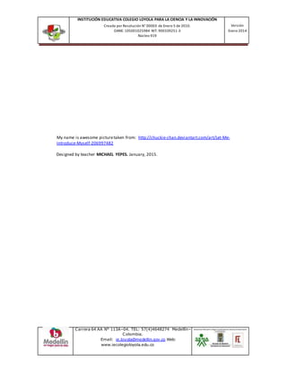 INSTITUCIÓN EDUCATIVA COLEGIO LOYOLA PARA LA CIENCIA Y LA INNOVACIÓN
Creada por Resolución N° 00003 de Enero 5 de 2010.
DANE: 105001025984 NIT: 900339251-3
Núcleo 919
Versión
Enero 2014
Carrera 64 AA N° 113A–04. TEL: 57(4)4648274 Medellín–
Colombia.
Email: ie.loyola@medellin.gov.co Web:
www.iecolegioloyola.edu.co
My name is awesome picturetaken from: http://chuckie-chan.deviantart.com/art/Let-Me-
Introduce-Myself-206997482
Designed by teacher MICHAEL YEPES. January, 2015.
 