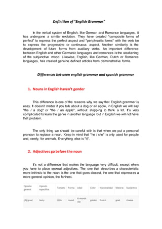 Definition of "English Grammar"
In the verbal system of English, like German and Romance languages, it
has undergone a similar evolution. They have created "composite forms of
perfect" to express the perfect aspect and "periphrastic forms" with the verb be
to express the progressive or continuous aspect. Another similarity is the
development of future forms from auxiliary verbs. An important difference
between English and other Germanic languages and romances is the weakening
of the subjunctive mood. Likewise, English, like German, Dutch or Romance
languages, has created genuine defined articles from demonstrative forms.
Differences between english grammar and spanish grammar
1. Nouns in English haven’t gender
This difference is one of the reasons why we say that English grammar is
easy. It doesn’t matter if you talk about a dog or an apple, in English we will say
"the / a dog" or "the / an apple", without stopping to think a lot. It’s very
complicated to learn the genre in another language but in English we will not have
that problem.
The only thing we should be careful with is that when we put a personal
pronoun to replace a noun. Keep in mind that "he / she" is only used for people
and, rarely, for animals. Everything else is "it".
2. Adjectives go before the noun
It’s not a difference that makes the language very difficult, except when
you have to place several adjectives. The one that describes a characteristic
more intrinsic to the noun is the one that goes closest, the one that expresses a
more general opinion, the farthest.
 