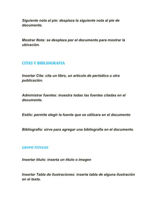 Siguiente nota al pie: desplaza la siguiente nota al pie de
documento.



Mostrar Nota: se desplaza por el documento para mostrar la
ubicación.




CITAS Y BIBLIOGRAFIA

Insertar Cita: cita un libro, un artículo de periódico u otra
publicación.



Administrar fuentes: muestra todas las fuentes citadas en el
documento.



Estilo: permite elegir la fuente que se utilizara en el documento



Bibliografía: sirve para agregar una bibliografía en el documento.




GRUPO TITULOS


Insertar título: inserta un título o imagen



Insertar Tabla de ilustraciones: inserta tabla de alguna ilustración
en el texto.
 