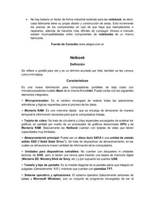  No hay todavía un factor de forma industrial estándar para las notebook, es decir, 
cada fabricante tiene su propio diseño y construcción de estas. Esto incremente 
los precios de los componentes en casi de que haya que reemplazarlos o 
repararlos, además de hacerlos más difíciles de conseguir. Incluso a menudo 
existen incompatibilidades entre componentes de notebooks de un mismo 
fabricante. 
Fuente de Consulta: www.alegsa.com.ar 
Netbook 
Definición 
Se refiere a portátil para red y es un término acuñado por Intel, también se les conoce 
como mini laptop. 
Características 
Es una nueva dominación para computadoras portátiles de bajo costo con 
microprocesadores modelo Atom de la misma firma Intel. Puede contar con los siguientes 
elementos integrados: 
+ Microprocesador: Es el cerebro encargado de realizar todas las operaciones 
aritméticas y lógicas requeridas para el proceso de los datos. 
+ Memoria RAM: Es una memoria rápida que se encarga de almacenar de manera 
temporal la información necesaria para que la computadora trabaje. 
+ Tarjeta de video: Se trata de circuitería y chips especiales encargados de acelerar los 
gráficos en pantalla por medio de un procesador de gráficos denominado GPU y de 
Memoria RAM. Básicamente las Netbook cuentan con tarjetas de video que tienen 
capacidades muy limitadas. 
+ Almacenamiento principal: Puede ser un disco duro SATA ó una unidad de estado 
sólido SSD (“Solid State Drive”). Se trata de dispositivos de almacenamiento, en los 
cuáles se almacena la mayor cantidad de información de la computadora. 
+ Unidades para dispositivos extraíbles: No cuentan con disquetera ni unidades 
lectoras de DVD, pero si tienen una ranura para insertar una tarjeta de memoria digital 
(Memoria SD, Memory Stick de Sony, etc.) y por supuesto los puertos USB. 
+ Tamaño y tipo de pantalla: Es la medida diagonal de la pantalla plana que integran en 
pulgadas (Generalmente “8.9”), mientras que cuentan con pantallas TFT. 
+ Sistema operativo y aplicaciones: El sistema operativo (básicamente versiones de 
Linux y Microsoft Windows), son un conjunto de programas encargados de ser el 
 