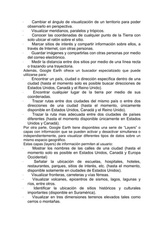 ·      Cambiar el ángulo de visualización de un territorio para poder
    observarlo en perspectiva.
·      Visualizar meridianos, paralelos y trópicos.
·      Conocer las coordenadas de cualquier punto de la Tierra con
    solo ubicar el ratón sobre el sitio.
·      Marcar sitios de interés y compartir información sobre ellos, a
    través de Internet, con otras personas.
·      Guardar imágenes y compartirlas con otras personas por medio
    del correo electrónico.
·      Medir la distancia entre dos sitios por medio de una línea recta
    o trazando una trayectoria.
Además, Google Earth ofrece un buscador especializado que puede
utilizarse para:
·      Encontrar un país, ciudad o dirección específica dentro de una
    ciudad (hasta el momento solo es posible buscar direcciones de
    Estados Unidos, Canadá y el Reino Unido).
·       Encontrar cualquier lugar de la tierra por medio de sus
    coordenadas.
·      Trazar rutas entre dos ciudades del mismo país o entre dos
    direcciones de una ciudad (hasta el momento, únicamente
    disponible en Estados Unidos, Canadá y el Reino Unido).
·      Trazar la ruta mas adecuada entre dos ciudades de países
    diferentes (hasta el momento disponible únicamente en Estados
    Unidos y Canadá).
Por otra parte, Google Earth tiene disponibles una serie de “Layers” o
capas con información que se pueden activar y desactivar simultanea o
independientemente, para visualizar diferentes tipos de datos sobre un
mismo espacio geográfico.
Estas capas (layers) de información permiten al usuario:
·      Mostrar los nombres de las calles de una ciudad (hasta el
    momento solo es posible en Estados Unidos, Canadá y Europa
    Occidental)
·       Señalar la ubicación de escuelas, hospitales, hoteles,
    restaurantes, parques, sitios de interés, etc. (hasta el momento,
    disponible solamente en ciudades de Estados Unidos).
·      Visualizar fronteras, carreteras y vías férreas.
·      Visualizar volcanes, epicentros de sismos, lagos, lagunas y
    ríos, entre otros.
·       Identificar la ubicación de sitios históricos y culturales
    importantes (disponible en Suramérica).
·      Visualizar en tres dimensiones terrenos elevados tales como
    cerros o montañas.
 