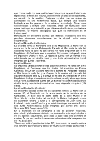 que corresponde con una realidad concreta porque se está tratando de
representar, a través del recurso, un contenido, un área de conocimiento,
un aspecto de la realidad. Podemos concluir que un objeto de
aprendizaje es una herramienta digital, que cumple una función
facilitadora en los procesos de enseñanza aprendizaje. Tiene unas
características y cumple unas funciones. Debe ser reutilizable, esto
quiere decir que se puede utilizar por diferentes instituciones, contextos o
estudiantes. El modelo pedagógico que guía su elaboración es el
instruccional.
Barranquilla se encuentra dividida por distintas localidades que nos
permiten ubicarnos espacialmente en la ciudad, entre estas
encontramos:
Localidad Norte Centro Histórico:
La localidad limita al Nororiente con el río Magdalena, al Norte con la
acera sur de la carrera 46-Autopista Paralela al Mar hasta la calle 84
Siguiendo hasta la calle 82 con carrera 64 hasta empalmar con el río
Magdalena. Al Occidente con la carretera Circunvalar, incluyendo zona
de expansión urbana y rural. La localidad cuenta con 36 barrios y es
administrada por un alcalde local y una Junta Administradora Local
integrada por quince (15) ediles.
Localidad Riomar:
Se encuentra ubicada dentro de los siguientes límites: Al Norte con el río
Magdalena, al Occidente con los límites del municipio de Puerto
Colombia, al Sur con la acera norte de la carrera 46- Autopista Paralela
al Mar hasta la calle 84, y al Oriente de la carrera 46 con calle 84
siguiendo hasta la calle 82 y el arroyo de la calle 84, finalizando en el río
Magdalena. Incluye zonas de expansión urbana y rural y el corregimiento
de La Playa. La localidad cuenta con 25 barrios y es administrada por un
alcalde local y una Junta Administradora Local integrada por quince (15)
ediles.
Localidad Murillo Sur Occidente:
Se encuentra ubicada dentro de los siguientes límites: Al Norte con la
carrera 38, al Suroriente con la acera oeste de la carretera de la
Cordialidad. Al Este con la acera oeste de la calle Murillo y al
Suroccidente con los límites del municipio de Galapa, incluyendo zonas
de expansión urbana y rural y el corregimiento de Juan Mina. La
localidad cuenta con 67 barrios y es administrada por un alcalde local y
una Junta Administradora Local integrada por quince (15) ediles
Suroriente 26% Suroccidente 32%.
En la transición de un paradigma a otro se generan fricciones,
descontento y falta de conocimiento por parte de los actores principales y
de los agentes secundarios, pero poco a poco cada uno asimilará el
modelo. Es por eso que los docentes necesitan desarrollar competencias
en TIC. Estas son:
“Tener una actitud positiva hacia las TIC, instrumento de nuestra cultura
que conviene saber utilizar y aplicar en muchas actividades domésticas y
 