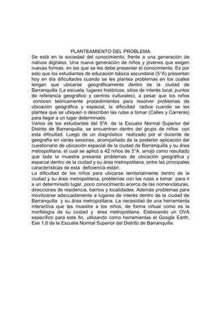 PLANTEAMIENTO DEL PROBLEMA
Se está en la sociedad del conocimiento, frente a una generación de
nativos digitales. Una nueva generación de niños y jóvenes que exigen
nuevas formas, en las que se les debe presentar el conocimiento. Es por
esto que los estudiantes de educación básica secundaria (5°A) presentan
hoy en día dificultades cuando se les plantea problemas en los cuales
tengan que ubicarse geográficamente dentro de la ciudad de
Barranquilla (La escuela, lugares históricos, sitios de interés local, puntos
de referencia geográfico y centros culturales), a pesar que los niños
 conocen teóricamente procedimientos para resolver problemas de
ubicación geográfica y espacial, la dificultad radica cuando se les
plantea que se ubiquen o describan las rutas a tomar (Calles y Carreras)
para llegar a un lugar determinado.
Varios de los estudiantes del 5ºA de la Escuela Normal Superior del
Distrito de Barranquilla, se encuentran dentro del grupo de niños con
esta dificultad. Luego de un diagnóstico realizado por el docente de
geografía en varias sesiones, acompañado de la posterior aplicación del
cuestionario de ubicación espacial de la ciudad de Barranquilla y su área
metropolitana, el cual se aplicó a 42 niños de 5°A, arrojó como resultado
que toda la muestra presenta problemas de ubicación geográfica y
espacial dentro de la ciudad y su área metropolitana, entre las principales
características de esta deficiencia están:
La dificultad de los niños para ubicarse territorialmente dentro de la
ciudad y su área metropolitana, problemas con las rutas a tomar para ir
a un determinado lugar, poco conocimiento acerca de las nomenclaturas,
direcciones de residencia, barrios y localidades. Además problemas para
movilizarse adecuadamente a lugares de interés dentro de la ciudad de
Barranquilla y su área metropolitana. La necesidad de una herramienta
interactiva que les muestre a los niños, de forma virtual como es la
morfología de su ciudad y área metropolitana. Elaborando un OVA
específico para este fin, utilizando como herramientas el Google Earth,
Exe 1.0 de la Escuela Normal Superior del Distrito de Barranquilla.
 