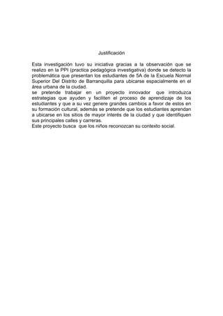 Justificación

Esta investigación tuvo su iniciativa gracias a la observación que se
realizo en la PPI (practica pedagógica investigativa) donde se detecto la
problemática que presentan los estudiantes de 5A de la Escuela Normal
Superior Del Distrito de Barranquilla para ubicarse espacialmente en el
área urbana de la ciudad.
se pretende trabajar en un proyecto innovador que introduzca
estrategias que ayuden y faciliten el proceso de aprendizaje de los
estudiantes y que a su vez genere grandes cambios a favor de estos en
su formación cultural, además se pretende que los estudiantes aprendan
a ubicarse en los sitios de mayor interés de la ciudad y que identifiquen
sus principales calles y carreras.
Este proyecto busca que los niños reconozcan su contexto social.
 
