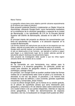 Marco Teórico

La geografía urbana tiene como objetivo permitir ubicarse espacialmente
en el entorno que rodea al individuo.
Este proyecto pretende Diseñar e implementar un Objeto Virtual de
Aprendizaje, utilizando Google Earth, como herramienta mediadora
en la enseñanza de la ubicación geográfica y espacial de la ciudad
de Barranquilla, a los estudiantes de 5°A en la Escuela Normal
Superior del Distrito de Barranquilla, ubicada en la calle 47 N 44-
100
El principal interés del proyecto es afianzar los conocimientos que
tiene los estudiantes con respecto a la ubicación espacial en la
ciudad de Barranquilla.
Las formas urbanas son estructuras que se dan en los espacios que nos
rodean, además se puede hallar una variedad de esta en el contexto.
Google earth permite realizar una extensa observación del panorama en
el que se desenvuelve el ser humano, por ejemplo el camino a seguir
para llegar a un determinado lugar de la ciudad, además permite al
estudiante adquirir destrezas de pensamiento lógico.
Este proyecto de investigación debe ayudar a que los niños logren
ubicarse dentro del contexto de su ciudad

Google Earth
se ha convertido en una herramienta muy valiosa para la
investigación y la docencia geográfica. En particular, puede ser
usada para estudios de geografía urbana y, especialmente, de
morfología y paisaje urbano.
En principio, con Google Earth se pueden analizar todas las formas
visibles de un asentamiento tales como el plano y lo construido, la
densidad, la red vial, las plazas, el parcelario, y de manera más
limitada los tipos de edificios y usos (vivienda, grandes superficies
industriales y comerciales, áreas mixtas).
Lo que no ofrece Google Earth, por lo menos en su versión gratuita,
es el cálculo de superficies (áreas) que sería interesante para
geógrafos y urbanistas a fin de obtener datos sobre extensiones de
una ciudad entera o de sus partes integrantes. Además en algunas
zonas geográficas, si faltan las denominaciones de espacios
naturales o de ríos, la localización en Google Earth puede ser difícil
 
