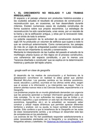 1. EL CRECIMIENTO NO REGLADO Y LAS TRAMAS
IRREGULARES
El espacio y el paisaje urbanos son productos histórico-sociales y
las ciudades actuales el resultado de procesos de construcción y
reconstrucción que, en ocasiones, se han desarrollado durante
milenios. Existen numerosos casos de ciudades construidas de
forma sucesiva sobre sus propios escombros. La estrategia de
reconstrucción ha sido caracterizada, unas veces, por un rescate de
la trama y de la edificación antigua, y otras por la renovación total,
con el olvido de todo lo anterior.
La potente expansión de la actividad de construcción durante el
siglo XX ha producido un volumen de edificios que supera a todo lo
que se construyó anteriormente. Como consecuencia, los paisajes
de más de un siglo de antigüedad pueden considerarse residuales.
Por eso es tan importante su estudio y conservación.
Mediante la interpretación de las huellas del pasado el estudio de la
morfología urbana busca un hilo lógico en el proceso constructivo,
una coherencia del espacio constituido, o por lo menos una
“herencia diseñada o construida” que se explica en la determinación
histórica y particular del tejido urbano.


google earth en clase de geografía

El desarrollo de los medios de comunicación y el fenómeno de la
globalización convirtieron en realidad la aldea global que planteó
Marshall McLuhan. Los grandes cambios en los ámbitos económico,
social, educativo y político, ocurridos en los últimos veinte años, exigen
que el acceso a la información y su intercambio sea mayor. Todo lo
anterior plantea nuevos retos a las Ciencias Sociales, especialmente a la
Geografía.
Los problemas propios de un mundo globalizado demandan con urgencia
que las personas aprendan a manejar información geográfica cada vez
más compleja. Ya no son suficientes los mapas que se limitan a un
territorio específico y que contienen un solo tipo de información (política,
económica, topográfica, etc.); en la actualidad, es necesario saber
construir y utilizar mapas dinámicos que permitan apreciar diferentes
territorios y analizar, con su ayuda, la mayor cantidad de información
posible. Esto conlleva a que la enseñanza de la Geografía en las aulas
de clase necesariamente cambie, y se enfoque en desarrollar este tipo
de competencias en los estudiantes.
Los avances de las TIC han posibilitado responder satisfactoriamente a
estas necesidades planteadas por la Geografía y su enseñanza. Las
fotografías aéreas y satelitales, los Sistemas de Información Geográfica e
 