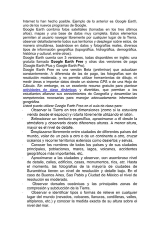 Internet lo han hecho posible. Ejemplo de lo anterior es Google Earth,
uno de los nuevos programas de Google.
Google Earth combina fotos satelitales (tomadas en los tres últimos
años), mapas y una base de datos muy completa. Estos elementos
permiten al usuario navegar libremente por cualquier lugar de la Tierra,
observar detalladamente todos sus territorios y desplegar sobre estos, de
manera simultánea, basándose en datos y fotografías reales, diversos
tipos de información geográfica (topográfica, hidrográfica, demográfica,
histórica y cultural, entre otros).
Google Earth cuenta con 3 versiones, todas disponibles en inglés: una
gratuita llamada Google Earth Free y otras dos versiones de pago
(Google Earth Plus y Google Earth Pro).
Google Earth Free es una versión Beta (preliminar) que actualizan
constantemente. A diferencia de las de pago, las fotografías son de
resolución moderada, y no permite utilizar herramientas de dibujo, ni
medir áreas o importar datos desde un sistema GPS o de una Hoja de
Cálculo. Sin embargo, es un excelente recurso gratuito para plantear
actividades de clase dinámicas y divertidas, que permitan a los
estudiantes afianzar sus conocimientos de Geografía y desarrollar las
competencias necesarias para manejar adecuadamente información
geográfica.
Usted puede utilizar Google Earth Free en el aula de clase para:
·      Observar la Tierra en tres dimensiones (como si la estuviera
    viendo desde el espacio) y rotarla libremente utilizando el ratón.
·      Seleccionar un territorio específico, aproximarse a él desde la
    atmósfera y observarlo desde diferentes alturas. A menor altura,
    mayor es el nivel de detalle.
·      Desplazarse libremente entre ciudades de diferentes países del
    mundo, volar de un país a otro o de un continente a otro, cruzar
    océanos y recorrer territorios extensos como desiertos y selvas.
·      Conocer los nombres de todos los países y de sus ciudades
    principales, poblaciones, mares, lagos, volcanes, accidentes
    geográficos más importantes, etc.
·      Aproximarse a las ciudades y observar, con asombroso nivel
    de detalle, calles, edificios, casas, monumentos, ríos, etc. Hasta
    el momento, las fotografías de la mayoría de ciudades de
    Suramérica tienen un nivel de resolución y detalle bajo. En el
    caso de Buenos Aires, Sao Pablo y Ciudad de México el nivel de
    resolución es moderado.
·       Observar dorsales oceánicas y las principales zonas de
    compresión y subducción de la Tierra.
·       Observar e identificar tipos o formas de relieve en cualquier
    lugar del mundo (nevados, volcanes, llanuras, cordilleras, valles,
    altiplanos, etc.) y conocer la medida exacta de su altura sobre el
    nivel del mar.
 