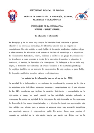 UNIVERSIDAD ESTATAL DE BOLÍVAR
FACULTA DE CIENCIAS DE LA EDUCACIÓN, SOCIALES,
FILOSÓFICAS Y HUMANÍSTICAS
PEDAGOGUIA DE LA INFORMÁTICA
NOMBRE : NATALY CHAVEZ
La educación y información
En Pedagogía y de un modo muy amplio, la formación hace referencia al proceso
educativo o de enseñanza-aprendizaje. Se identifica también con un conjunto de
conocimientos. En este sentido, se suele hablar de formación académica, estudios, cultura
o adiestramiento. La educación es el proceso de facilitar el aprendizaje o la adquisición
de conocimientos, habilidades, valores, creencias y hábitos de un grupo de personas que
los transfieren a otras personas, a través de la narración de cuentos, la discusión, la
enseñanza, el ejemplo, la formación o la investigación. En Pedagogía y de un modo muy
amplio, la formación hace referencia al proceso educativo o de enseñanza-aprendizaje.
Se identifica también con un conjunto de conocimientos. En este sentido, se suele hablar
de formación académica, estudios, cultura o adiestramiento.
La sociedad de la información basa en el uso de las TICS
La sociedad de la información es un fenómeno de transformación profunda de la vida y
las relaciones entre individuos, gobiernos, empresas y organizaciones por el uso intensivo
de las TIC, tecnologías que facilitan la creación, distribución y manipulación de la
información y juegan un papel esencial en las actividades sociales, culturales y
económicas. La noción de sociedad de la información ha sido inspirada por los programas
de desarrollo de los países industrializados, y el término ha tenido una connotación más
bien política que teórica, pues a menudo se presenta como una aspiración estratégica
que permitiría superar el estancamiento social. En primer lugar, para precisar el
concepto de sociedad de la información habría que partir por definir qué es la
 