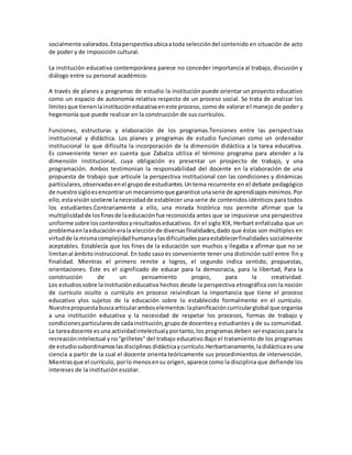 socialmente valorados.Estaperspectivaubicaatoda seleccióndel contenido en situación de acto
de poder y de imposición cultural.
La institución educativa contemporánea parece no conceder importancia al trabajo, discusión y
diálogo entre su personal académico.
A través de planes y programas de estudio la institución puede orientar un proyecto educativo
como un espacio de autonomía relativa respecto de un proceso social. Se trata de analizar los
límitesque tienenlainstitucióneducativaeneste proceso, como de valorar el manejo de poder y
hegemonía que puede realizar en la construcción de sus currículos.
Funciones, estructuras y elaboración de los programas.Tensiones entre las perspectivas
institucional y didáctica. Los planes y programas de estudio funcionan como un ordenador
institucional lo que dificulta la incorporación de la dimensión didáctica a la tarea educativa.
Es conveniente tener en cuenta que Zabalza utiliza el término programa para atender a la
dimensión institucional, cuya obligación es presentar un prospecto de trabajo, y una
programación. Ambos testimonian la responsabilidad del docente en la elaboración de una
propuesta de trabajo que articule la perspectiva institucional con las condiciones y dinámicas
particulares,observadasenel grupode estudiantes.Untema recurrente en el debate pedagógico
de nuestrosigloesencontrarun mecanismoque garantice unaserie de aprendizajesmínimos.Por
ello,estavisiónsostiene lanecesidadde establecer una serie de contenidos idénticos para todos
los estudiantes.Contrariamente a ello, una mirada histórica nos permite afirmar que la
multiplicidadde losfinesde laeducaciónfue reconocida antes que se impusiese una perspectiva
uniforme sobre loscontenidosyresultadoseducativos. En el siglo XIX, Herbart enfatizaba que un
problemaenlaeducaciónerala elecciónde diversasfinalidades,dado que éstas son múltiples en
virtudde la mismacomplejidadhumanaylasdificultadesparaestablecerfinalidades socialmente
aceptables. Establecía que los fines de la educación son muchos y llegaba a afirmar que no se
limitanal ámbitoinstruccional. En todo caso es conveniente tener una distinción sutil entre fin y
finalidad. Mientras el primero remite a logros, el segundo indica sentido, propuestas,
orientaciones. Éste es el significado de educar para la democracia, para la libertad, Para la
construcción de un pensamiento propio, para la creatividad.
Los estudiossobre lainstitucióneducativa hechos desde la perspectiva etnográfica con la noción
de currículo oculto o currículo en proceso reivindican la importancia que tiene el proceso
educativo ylos sujetos de la educación sobre lo establecido formalmente en el currículo.
Nuestrapropuestabuscaarticularamboselementos:laplanificacióncurricularglobal que organiza
a una institución educativa y la necesidad de respetar los procesos, formas de trabajo y
condicionesparticularesde cadainstitución,grupode docentesy estudiantes y de su comunidad.
La tareadocente esuna actividadintelectualyportanto,los programasdeben serespaciospara la
recreaciónintelectual yno"grilletes" del trabajo educativo.Bajo el tratamiento de los programas
de estudiosubordinamoslasdisciplinas didácticaycurrículo.Herbartianamente,ladidácticaesuna
ciencia a partir de la cual el docente orienta teóricamente sus procedimientos de intervención.
Mientrasque el currículo, porlo menosensu origen, aparece como la disciplina que defiende los
intereses de la institución escolar.
 
