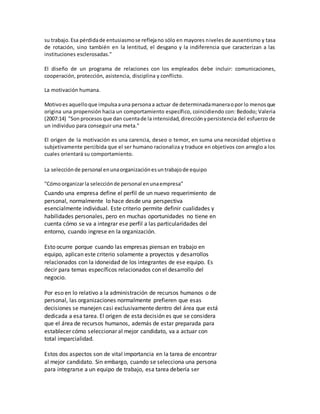 su trabajo.Esa pérdidade entusiasmose reflejano sólo en mayores niveles de ausentismo y tasa
de rotación, sino también en la lentitud, el desgano y la indiferencia que caracterizan a las
instituciones esclerosadas."
El diseño de un programa de relaciones con los empleados debe incluir: comunicaciones,
cooperación, protección, asistencia, disciplina y conflicto.
La motivación humana.
Motivoes aquelloque impulsaauna personaa actuar de determinadamaneraopor lo menosque
origina una propensión hacia un comportamiento específico, coincidiendo con: Bedodo; Valeria
(2007:14) "Son procesos que dan cuentade la intensidad, direcciónypersistencia del esfuerzo de
un individuo para conseguir una meta."
El origen de la motivación es una carencia, deseo o temor, en suma una necesidad objetiva o
subjetivamente percibida que el ser humano racionaliza y traduce en objetivos con arreglo a los
cuales orientará su comportamiento.
La selecciónde personal enunaorganizaciónesuntrabajode equipo
"Cómoorganizarla selecciónde personal enunaempresa"
Cuando una empresa define el perfil de un nuevo requerimiento de
personal, normalmente lo hace desde una perspectiva
esencialmente individual. Este criterio permite definir cualidades y
habilidades personales, pero en muchas oportunidades no tiene en
cuenta cómo se va a integrar ese perfil a las particularidades del
entorno, cuando ingrese en la organización.
Esto ocurre porque cuando las empresas piensan en trabajo en
equipo, aplican este criterio solamente a proyectos y desarrollos
relacionados con la idoneidad de los integrantes de ese equipo. Es
decir para temas específicos relacionados con el desarrollo del
negocio.
Por eso en lo relativo a la administración de recursos humanos o de
personal, las organizaciones normalmente prefieren que esas
decisiones se manejen casi exclusivamente dentro del área que está
dedicada a esa tarea. El origen de esta decisión es que se considera
que el área de recursos humanos, además de estar preparada para
establecer cómo seleccionar al mejor candidato, va a actuar con
total imparcialidad.
Estos dos aspectos son de vital importancia en la tarea de encontrar
al mejor candidato. Sin embargo, cuando se selecciona una persona
para integrarse a un equipo de trabajo, esa tarea debería ser
 