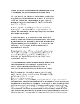 también una responsabilidad del equipo al que se integrará, ya que
la incorporación afectará su desempeño y sus mejores logros.
Por eso el hecho de que el área recursos humanos o administración
de personal, sea el coordinador general de la tarea de selección, no
impide que el equipo que vaya a incorporar al nuevo integrante
participe activamente en cuanto a definir el perfil y evaluar a los
potenciales candidatos.
Es decir que para la selección de personal el área de recursos
humanos pasa a actuar como líder del equipo conformado por
aquellos que van a integrar al nuevo empleado y que se encuentran
en su mismo nivel jerárquico.
Es decir que si se trata de un candidato a trabajar dentro de un
equipo de trabajo, son sus futuros compañeros quienes participarán
activamente con el líder del equipo en la selección. Si se trata de un
líder de un equipo, serán los demás líderes de su mismo nivel, que
conformarán con el candidato también un equipo, quienes
participarán en la selección.
Esta participación incluye definir el perfil sobre las características
relacionadas a la idoneidad y a las cualidades que debe reunir el
candidato. También incluye evaluar al candidato a través de
entrevistas, que le permitan verificar si el éste cumple con las
características buscadas.
La selección de personal dentro de una organización debería ser un
trabajo en equipo. Esa tarea requiere la participación del área
recursos humanos y de todos los cerebros que directa o
indirectamente van a interactuar con el candidato seleccionado.
Considerando que esa interacción es la que va a permitir que el
equipo receptor potencie su rendimiento, el objetivo principal de
cualquier contratación de personal.
Determinaciónde losrasosculturales
Tal y como se analizaenel epígrafe 1.5.1.1., losrasgos culturalesdel equipose consideranuna
variable recursoenel modelosintéticoexplicativode losresultadosde losequiposmulticulturales
planteadoenel presente trabajode investigación.Concretamente,losrasgosculturalesdel equipo
conformanlosatributosinternospropiosal equipoconsideradosendichomodeloyse definen,
bajonuestraperspectiva,pormediode lainterpretaciónconjuntade doselementos:(1) el perfil
cultural del equipo,que muestralasdimensionesde laculturanacional que presentael equipo
como consecuenciade lainteracciónde lasculturasnacionalesde losindividuosque lointegrany,
(2) ladistanciacultural o heterogeneidaddel equipo,que mide ladiferenciaexistenteentre las
 
