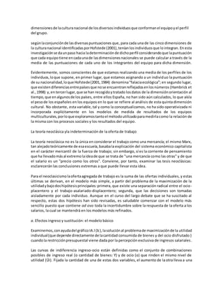 dimensionesde laculturanacional de losdiversosindividuosque conformanel equipoyel perfil
del grupo.
segúnlaconjunciónde lasdiversaspuntuaciones que, para cada una de las cinco dimensiones de
la culturanacional identificadasporHofstede(2001),teníanlosindividuosque lointegran. En esta
investigaciónse daunpaso hacia ladeterminaciónde dichoperfil considerandoque lapuntuación
que cada equipotiene encadaunade lasdimensionesnacionales se puede calcular a través de la
media de las puntuaciones de cada uno de los integrantes del equipo para dicha dimensión.
Evidentemente, somos conscientes de que estamos realizando una media de los perfiles de los
individuos,loque supone, en primer lugar, que estamos asignando a un individuo la puntuación
de su nacionalidad,loque Hofstede(2001,1984) denomina“falaciaecológica”; en segundo lugar,
que existendiferenciasentrepaísesque nose encuentranreflejadosenlosnúmeros (Hambrick et
al.,1998) y,en tercerlugar,que se han recogidoytratado losdatos de la dimensiónorientación al
tiempo,que enalgunosde los países, entre ellos España, no han sido aún calculados, lo que aísla
el pesode los españoles en los equipos en lo que se refiere al análisis de esta quinta dimensión
cultural. No obstante, esta variable, tal y como la conceptualizamos, no ha sido operativizada ni
incorporada explícitamente en los modelos de medida de resultados de los equipos
multiculturales,porloque exploramostantoel métodoutilizadoparamedirlacomo la relación de
la misma con los procesos sociales y los resultados del equipo.
La teoría neoclásica yla indeterminación de la oferta de trabajo
La teoría neoclásica no es la única en considerar el trabajo como una mercancía; el mismo Marx,
tan alejado teóricamente de esaescuela,basabala explicación del sistema económico capitalista
en el carácter mercantil de la fuerza de trabajo; sin embargo, sí es la corriente de pensamiento
que ha llevadomásal extremolaideade que se trata de "una mercancía como las otras" y de que
el salario es un "precio como los otros". Conviene, por tanto, examinar las tesis neoclásicas:
esclarecerán las conclusiones extremas a que puede llevar esta idea.
Para el neoclasicismolaofertaagregada de trabajo es la suma de las ofertas individuales, y estas
últimas se derivan, en el modelo más simple, a partir del problema de la maximización de la
utilidadybajodoshipótesisprincipales:primera, que existe una separación radical entre el ocio-
placentero y el trabajo-asalariado-displacentero; segunda, que las decisiones son tomadas
aisladamente por cada individuo. Aunque en el curso del largo debate que se ha suscitado al
respecto, estas dos hipótesis han sido revisadas, es saludable comenzar con el modelo más
sencillo puesto que contiene ad ovo toda la incertidumbre sobre la respuesta de la oferta a los
salarios, la cual se mantendrá en los modelos más refinados.
a. Efectos ingreso y sustitución: el modelo básico
Examinemos,conayudadel gráficoIA.l (b),lasoluciónal problemade maximizaciónde la utilidad
individual(que depende directamente de lacantidad consumida de bienes y del ocio disfrutado )
cuandola restricciónpresupuestal viene dada por la percepción exclusiva de ingresos salariales.
Las curvas de indiferencia ingreso-ocio están definidas como el conjunto de combinaciones
posibles de ingreso real (o cantidad de bienes: Y) y de ocio (o) que rinden el mismo nivel de
utilidad (Üi). Fijada la cantidad de una de estas dos variables, el aumento de la otra lleva a una
 