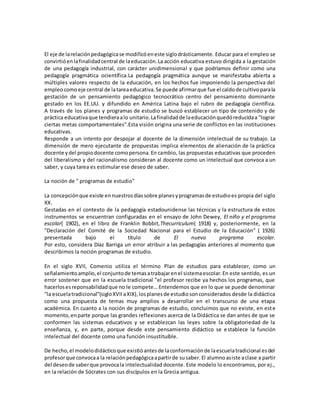 El eje de larelaciónpedagógicase modificóeneste siglodrásticamente. Educar para el empleo se
convirtióenlafinalidadcentral de laeducación.La acción educativa estuvo dirigida a la gestación
de una pedagogía industrial, con carácter unidimensional y que podríamos definir como una
pedagogía pragmática ocientífica.La pedagogía pragmática aunque se manifestaba abierta a
múltiples valores respecto de la educación, en los hechos fue imponiendo la perspectiva del
empleocomoeje central de latareaeducativa.Se puede afirmarque fue el caldode cultivoparala
gestación de un pensamiento pedagógico tecnocrático centro del pensamiento dominante
gestado en los EE.UU. y difundido en América Latina bajo el rubro de pedagogía científica.
A través de los planes y programas de estudio se buscó establecer un tipo de contenido y de
práctica educativaque tendieraalo unitario.Lafinalidadde laeducaciónquedóreducidaa "lograr
ciertas metas comportamentales".Esta visión origina una serie de conflictos en las instituciones
educativas.
Responde a un intento por despojar al docente de la dimensión intelectual de su trabajo. La
dimensión de mero ejecutante de propuestas implica elementos de alienación de la práctica
docente ydel propiodocente comopersona.En cambio, las propuestas educativas que proceden
del liberalismo y del racionalismo consideran al docente como un intelectual que convoca a un
saber, y cuya tarea es estimular ese deseo de saber.
La noción de " programas de estudio"
La concepciónque existe en nuestrosdíassobre planesyprogramasde estudioes propia del siglo
XX.
Gestadas en el contexto de la pedagogía estadounidense las técnicas y la estructura de estos
instrumentos se encuentran configuradas en el ensayo de John Dewey, El niño y el programa
escolar( 1902), en el libro de Franklin Bobbit,Thecurriculum( 1918) y, posteriormente, en la
"Declaración del Comité de la Sociedad Nacional para el Estudio de la Educación" ( 1926)
presentada bajo el título de El nuevo programa escolar.
Por esto, considera Díaz Barriga un error atribuir a las pedagogías anteriores al momento que
describimos la noción programas de estudio.
En el siglo XVII, Comenio utiliza el término Plan de estudios para establecer, como un
señalamientoamplio,el conjuntode temasatrabajarenel sistemaescolar.En este sentido, es un
error sostener que en la escuela tradicional "el profesor recibe ya hechos los programas, que
hacerlosesreponsabilidadque no le compete… Entendemos que en lo que se puede denominar
"la escuelatradicional"(sigloXVIIaXIX),losplanesde estudiosonconsiderados desde la didáctica
como una propuesta de temas muy amplios a desarrollar en el transcurso de una etapa
académica. En cuanto a la noción de programas de estudio, concluimos que no existe, en este
momento,enparte porque las grandes reflexiones acerca de la Didáctica se dan antes de que se
conformen las sistemas educativos y se establezcan las leyes sobre la obligatoriedad de la
enseñanza, y, en parte, porque desde este pensamiento didáctico se establece la función
intelectual del docente como una función insustituíble.
De hecho,el modelodidácticoque existióantesde laconformaciónde laescuelatradicional esdel
profesorque convocaa la relaciónpedagógicaapartirde susaber.El alumnoasiste aclase a partir
del deseode saberque provocala intelectualidad docente. Este modelo lo encontramos, por ej.,
en la relación de Sócrates con sus discípulos en la Grecia antigua.
 