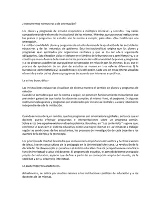 ¿Instrumentos normativos o de orientación?
Los planes y programas de estudio responden a múltiples intereses y sentidos. Hay varias
concepcionessobre el sentido institucional de los mismos. Mientras que para unas instituciones
los planes y programas de estudio son la norma a cumplir, para otras sólo constituyen una
orientación.
La institucionalidad de planesyprogramasde estudiodevienede laaprobaciónde las autoridades
educativas y de las instancias de gobierno. Esta institucionalidad origina que los planes y
programas sean aprobados por organismos centrales y que se los considere legalmente
obligatorios. Esta situación ubica el debate en el ámbito de lo burocrático y administrativo, y se
constituye enunafuente de tensiónentre losprocesosde institucionalidadde planesy programas
y a los procesos académicos que pudieran ser gestados en relación con los mismos. Es así que el
proceso de aprobación de un plan de estudios se mueve en tres esferas diferentes: l) la
burocrática- administrativa;2) laacadémica;y 3) la del poder. Cada una de estas esferas visualiza
el sentido y valor de los planes y programas de acuerdo con intereses específicos.
La esfera burocrática.-
Las instituciones educativas visualizan de diversa manera el sentido de planes y programas de
estudio.
Cuando se considera que son la norma a seguir, se ponen en funcionamiento mecanismos que
pretenden garantizar que todos los docentes cumplan, al mismo ritmo, el programa. En algunas
institucioneslosplanes y programas son elaborados por instancias centrales, a veces totalmente
independientes de la institución.
Cuandoser considera,encambio, que los programas son orientaciones globales, se busca que el
docente pueda efectuar propuestas e interpretaciones sobre un programa común.
Sobre estosdosaspectosexiste unafuerte polémica.Bourdieu, en " Los contenidos" sugiere que,
conforme se avanzaen el sistemaeducativo,existe unamayor libertad en las temáticas a trabajar
según las condiciones de los estudiantes, los procesos de investigación de cada docente y los
avances de la ciencia y la tecnología.
Los principiosde libertadde cátedraque sostuvieronlaimportanciade lacrítica y del libre examen
de ideas, fueron constitutivos de la pedagogía en la Universidad Mexicana. La revolución de la
décadadel dieztuvoampliaexpresiónenel ámbitoeducativo.Enesta perspectivase reinvindicala
funciónintelectual y social del docente. El programa de estudios, es concebido como un espacio
propio del educador, espacio que define a partir de su concepción amplia del mundo, de la
sociedad y de su desarrollo intelectual.
Lo académico y los académicos.-
Actualmente, se critica por muchas razones a las instituciones públicas de educación y a los
docentes de las mismas.
 