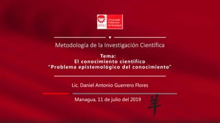 Tema:
El conocimiento científico
“Problema epistemológico del conocimiento”
Lic. Daniel Antonio Guerrero Flores
Managua, 11 de julio del 2019
Metodología de la Investigación Científica
 