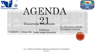 Desarrollo sustentable
Ing. Electrónica ANGEL
CINSEROS CHAVEZ
Unidad: 3 Grupo: 22s
Profesor(a):
Cortés Vargas Sonia Arlet
CD. y PUERTO DE LÁZARO CÁRDENAS, MICHOACÁN, 06 DE MARZO
DE 2017
 