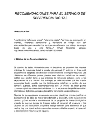 RECOMENDACIONES PARA EL SERVICIO DE
         REFERENCIA DIGITAL



INTRODUCCIÓN



"Los términos "referencia virtual", "referencia digital", "servicios de información en
Internet", "referencia permanente" y "referencia en tiempo real" son
intercambiables para describir los servicios de referencia que utilizan tecnología
digital   de     una    u     otra     forma..."    Virtual     Reference     Canada:
http://www.collectionscanada.ca/vrc-rvc/s34-150-e.html



I. Objetivo de las Recomendaciones



El objetivo de estas recomendaciones o directrices es promover las mejores
prácticas de referencia digital a escala internacional. El entorno en línea está
singularmente adaptado para trabajar cooperativamente y compartir recursos. Las
bibliotecas de diferentes países pueden tener distintas tradiciones de servicio
público que afecten tanto a sus prácticas de referencia actuales como a las
expectativas de sus clientes. Sin embargo, se debe reconocer que las nuevas
tecnologías harán posible que los bibliotecarios redefinan el ámbito de sus
servicios públicos. Estas recomendaciones son un intento de crear pautas
comunes a partir de diferentes tradiciones, con la esperanza de que la comunidad
internacional de bibliotecarios pueda explorar libremente sus posibilidades.

Algunas de las cuestiones presentadas en estas directrices podrían justificar el
planteamiento de otras de mayor consideración y extensión, como la gestión del
cambio: ¿cómo aborda el administrador de un proyecto de referencia digital el
impacto de nuevas formas de trabajar sobre el personal, el programa y los
usuarios de una institución?. Se podría trabajar también para determinar en qué
medida hay que invertir esfuerzos en diversas comunidades respecto al personal,
la adquisición de recursos y los equipos.
 