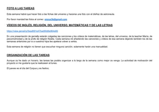 FOTO A LAS TAREAS
Esta semana habrá que hacer foto a las fichas del universo y hacerse una foto con el disfraz de astronauta.
Por favor mandad las fotos al correo sisius3b@gmail.com
VÍDEOS DE INGLÉS, RELIGIÓN, DEL UNIVERSO, MATEMÁTICAS Y DE LAS LETRAS
https://view.genial.ly/5ead691e47bad90d6e964e66
En una presentación de genially estarán colgadas las canciones y los vídeos de matemáticas, de las letras, del universo, de la teacher María, de
psicomotricidad y de la profe de religión Noelia. Cada semana iré añadiendo las canciones y vídeos de esa semana dejando también los de las
semanas anteriores por si a vuestros hijos les apetece volver a verlos.
Esta semana de religión no tienen que escuchar ninguna canción, solamente harán una manualidad.
ORGANIZACIÓN DE LAS TAREAS
Aunque os he dado un horario, las tareas las podéis organizar a lo largo de la semana como mejor os venga. La actividad de motivación del
proyecto si me gustaría que la realizasen el lunes.
El jueves es el día del Corpus y es festivo.
 