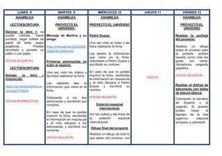 LUNES 8 MARTES 9 MIÉRCOLES 10 JUEVES 11 VIERNES 12
ASAMBLEA
LECTOESCRITURA
Decorar la letra r: se
puede colorear, hacer
puntitos, pegar bolitas de
papel de seda, pegar
pegatinas… Puedes
recortarla y ponerle un
palito o una pajita.
(FICHA ADJUNTA)
LECTOESCRITURA
Señalar la letra r
mayúscula.
https://es.liveworksheets.co
m/id/aq777365vk
(FICHA INTERACTIVA)
ASAMBLEA
PROYECTO EL
UNIVERSO.
Mensaje de Martina y su
amiga:
https://view.genial.ly/5ed402f
26a01c811e66ee33d
Primeros astronautas en
subir al espacio.
Una vez visto los vídeos y
las fotos realizarán la ficha.
Les deberéis leer la
información que viene en la
ficha.
Colorearán a los dos
astronautas y escribirán sus
nombres.
En caso de que no podáis
imprimir la ficha, escribiréis
la información en mayúscula
y el niño dibujará a los
astronautas y escribirá sus
nombres.
(FICHA ADJUNTA)
ASAMBLEA
PROYECTO EL UNIVERSO
Pedro Duque.
Una vez visto el vídeo y las
fotos realizarán la ficha.
Les leeréis la información
que viene en la ficha,
colorearán a Pedro Duque y
escribirán su nombre.
En caso de que no podáis
imprimir la ficha, escribiréis
la información en mayúscula
y el niño dibujará a Pedro
Duque y escribirá su
nombre.
(FICHA ADJUNTA)
Estación espacial
internacional.
Ver los vídeos y las fotos de
la estación espacial
internacional.
Dibujo final del proyecto
Realizar un dibujo de todo lo
que saben del universo, con
FIESTA
ASAMBLEA
PROYECTO EL
UNIVERSO
Realizar la portada
del proyecto.
Realizar un dibujo
sobre el universo para
la portada, podrán
hacerlo como más les
guste, con ceras,
rotuladores, pegando
papelitos…
(FICHA ADJUNTA)
Realizar el disfraz de
astronauta con bolsa
de basura blanca.
Colorearán la bandera
de España y la
pegarán. Si queréis
podéis hacer el
logotipo de la esa
(agencia espacial
europea) y colorearlo
 