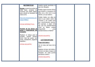MATEMÁTICAS
Sumas: sumar los puntos de
cada dado, arrastrar los
números que están debajo
para colocar el resultado de
cada suma.
https://es.liveworksheets.com
/id/ga778082ui
(FICHA INTERACTIVA)
Portada de las fichas de
letras y matemáticas del
trimestre.
Realizar un dibujo para la
portada, podrán hacerlo
como más les guste, con
ceras, rotuladores, pegando
papelitos…
(FICHA ADJUNTA)
vuestra ayuda escribirán lo
que han dibujado.
Podéis coger el primer dibujo
que hicieron y comparar con
ellos uno y otro (ver lo que
sabían y lo que saben).
Podéis hablar con ellos de
todo lo que saben sobre el
universo y ver cuales eran
sus conocimientos previos.
Por ejemplo, si algún niño
dijo que los extraterrestres
viven en Marte, podéis
preguntarle ¿hay
extraterrestres en Marte?
(FICHA ADJUNTA)
LECTOESCRITURA
Trazo de la letra r.
Ver el vídeo del trazo de la
letra r.
Realizar el trazo de la letra r
primero con lápiz y luego con
rotulador. En cada puntito
escribirán la letra r.
(FICHA ADJUNTA)
 
