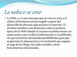 La web2.0 se creo
 La Web 2.0 es un concepto que se creó en 2003 y se
refiere al fenómeno social surgido a partir del
desarrollo de diversas aplicaciones en Internet. El
término establece una distinción entre la primera
época de la Web (donde el usuario era básicamente un
sujeto pasivo que recibía la información o la publicaba,
sin que existieran demasiadas posibilidades para que
se generara la interacción) y la revolución que supuso
el auge de los blogs, las redes sociales y otras
herramientas relacionadas.
 