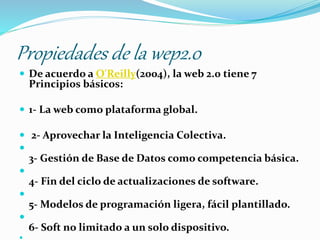 Propiedades de la wep2.0
 De acuerdo a O'Reilly(2004), la web 2.0 tiene 7
Principios básicos:
 1- La web como plataforma global.
 2- Aprovechar la Inteligencia Colectiva.

3- Gestión de Base de Datos como competencia básica.

4- Fin del ciclo de actualizaciones de software.

5- Modelos de programación ligera, fácil plantillado.

6- Soft no limitado a un solo dispositivo.
 