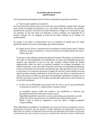 La aventura de ser maestro
José M. Esteve
Lee la ponencia presentada por José M. Esteve responde las siguientes cuestiones:
a) Para ti: ¿Que significa ser maestro?
En lo personal ser maestro para mi es más que una profesión, porque tiene un gran
valor social, se trabaja con humanos, y no con robots como dice Esteve. Ser profesor
(maestro) de acuerdo a la lectura me hizo reflexionar y llegar a la conclusión de que
ser profesor es dar una clase con libertad, es decir, trabajar con seguridad de sí
mismo, trabajar con un lenguaje al nivel de los niños porque no se trabaja con
profesionistas.
Es ayudar a los niños a comprenderse así y a entender el mundo que los rodea
agotando todos los recursos y estrategias que estén al alcance.
b) Según José M. Esteve, la profesión de la enseñanza se puede ejercer desde 2 ópticas
diferentes; desde tu experiencia: ¿Estas de acuerdo con el planteamiento del autor?,
explica ¿por qué?
Si, por que como sabemos existen dos tipos de maestro. El primero, el maestro que
vive toda su vida trabajando con ansiedad por no tener una identidad propia (un
maestro que aparenta lo que no es), que siempre trabaja dando las misma
explicaciones todos los años, los mismos ejemplos, las mismas actividades, los
mismos textosetc., y por otro lado el maestro que tiene una identidad profesional,
y este es el maestro con un buen conocimiento que sabe que hacer y que no hacer
en una clase, es un maestro que busca corregir sus errores y estar siempre con una
actitud positiva siempre buscando la forma de que sus niños se interesen por la
clase, para que no se aburran, para que los estudiantes aprendan con gusto, es un
docente que busca escapar de la rutina convirtiendo cada clase en una aventura y
en un reto intelectual.
c) ¿Cuáles son las dificultades, que expone José M. Esteve, con las que generalmente
se encuentra un maestro? y ¿explica cómo se pueden sortear?
-

La ansiedad: porque nadie nos enseña a ser profesores y tenemos que
aprenderlo nosotros mismos por ensayo y error.
Seguridad superficial: aparentar un serio academicismo, para aparentar que todo
estaba bajo control, para aparentar una sabiduría que estaba lejos de poseer.

Miedo a que se acabe la asignatura y que los niños le hagan preguntas
comprometidas.

Estas dificultades se pueden ir corrigiendo con el paso del tiempo, corrigiendo errores y

apuntalando lo positivo, de esta manera se podrá abandonar las apariencias y ganarse la
libertad de ser profesor: la libertad de estar en clase con seguridad en mí mismo, con un buen
conocimiento de lo que se puede y lo que no se puede hacer durante la clase; la libertad de

 