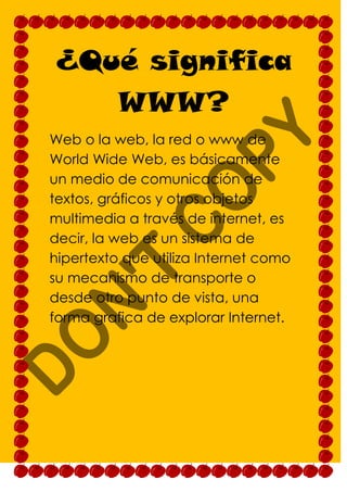 ¿Qué significa
   WWW?
Web o la web, la red o www de
World Wide Web, es básicamente
un medio de comunicación de
textos, gráficos y otros objetos
multimedia a través de internet, es
decir, la web es un sistema de
hipertexto que utiliza Internet como
su mecanismo de transporte o
desde otro punto de vista, una
forma grafica de explorar Internet.
 