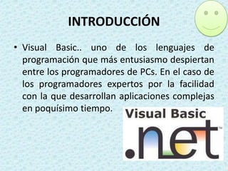INTRODUCCIÓN
• Visual Basic.. uno de los lenguajes de
programación que más entusiasmo despiertan
entre los programadores de PCs. En el caso de
los programadores expertos por la facilidad
con la que desarrollan aplicaciones complejas
en poquísimo tiempo.

 