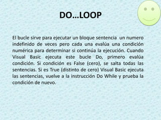 DO…LOOP
El bucle sirve para ejecutar un bloque sentencia un numero
indefinido de veces pero cada una evalúa una condición
numérica para determinar si continúa la ejecución. Cuando
Visual Basic ejecuta este bucle Do, primero evalúa
condición. Si condición es False (cero), se salta todas las
sentencias. Si es True (distinto de cero) Visual Basic ejecuta
las sentencias, vuelve a la instrucción Do While y prueba la
condición de nuevo.

 