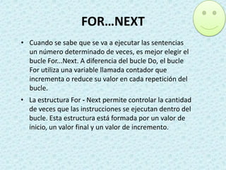FOR…NEXT
• Cuando se sabe que se va a ejecutar las sentencias
un número determinado de veces, es mejor elegir el
bucle For...Next. A diferencia del bucle Do, el bucle
For utiliza una variable llamada contador que
incrementa o reduce su valor en cada repetición del
bucle.
• La estructura For - Next permite controlar la cantidad
de veces que las instrucciones se ejecutan dentro del
bucle. Esta estructura está formada por un valor de
inicio, un valor final y un valor de incremento.

 