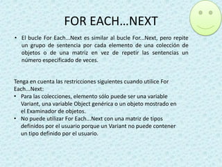 FOR EACH…NEXT
• El bucle For Each...Next es similar al bucle For...Next, pero repite
un grupo de sentencia por cada elemento de una colección de
objetos o de una matriz en vez de repetir las sentencias un
número especificado de veces.
Tenga en cuenta las restricciones siguientes cuando utilice For
Each...Next:
• Para las colecciones, elemento sólo puede ser una variable
Variant, una variable Object genérica o un objeto mostrado en
el Examinador de objetos.
• No puede utilizar For Each...Next con una matriz de tipos
definidos por el usuario porque un Variant no puede contener
un tipo definido por el usuario.

 