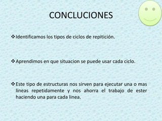 CONCLUCIONES
Identificamos los tipos de ciclos de repitición.

Aprendimos en que situacion se puede usar cada ciclo.

Este tipo de estructuras nos sirven para ejecutar una o mas
lineas repetidamente y nos ahorra el trabajo de ester
haciendo una para cada linea.

 