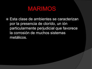 MARIMOS
   Esta clase de ambientes se caracterizan
    por la presencia de clorído, un ión
    particularmente perjudicial que favorece
    la corrosión de muchos sistemas
    metálicos.
 