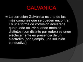 GALVANICA
   La corrosión Galvánica es una de las
    más comunes que se pueden encontrar.
    Es una forma de corrosión acelerada
    que puede ocurrir cuando metales
    distintos (con distinto par redox) se unen
    eléctricamente en presencia de un
    electrolito (por ejemplo, una solución
    conductiva).
 