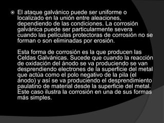    El ataque galvánico puede ser uniforme o
    localizado en la unión entre aleaciones,
    dependiendo de las condiciones. La corrosión
    galvánica puede ser particularmente severa
    cuando las películas protectoras de corrosión no se
    forman o son eliminadas por erosión.
    Esta forma de corrosión es la que producen las
    Celdas Galvánicas. Sucede que cuando la reacción
    de oxidación del ánodo se va produciendo se van
    desprendiendo electrones de la superficie del metal
    que actúa como el polo negativo de la pila (el
    ánodo) y así se va produciendo el desprendimiento
    paulatino de material desde la superficie del metal.
    Este caso ilustra la corrosión en una de sus formas
    más simples.
 