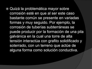    Quizá la problemática mayor sobre
    corrosión esté en que al ser este caso
    bastante común se presente en variadas
    formas y muy seguido. Por ejemplo, la
    corrosión de tuberías subterráneas se
    puede producir por la formación de una pila
    galvánica en la cual una torre de alta
    tensión interactúa con grafito solidificado y
    soterrado, con un terreno que actúe de
    alguna forma como solución conductiva.
 