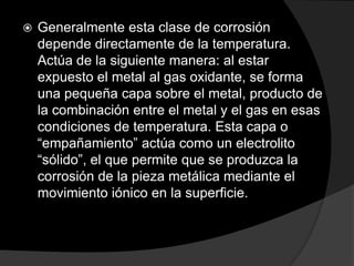    Generalmente esta clase de corrosión
    depende directamente de la temperatura.
    Actúa de la siguiente manera: al estar
    expuesto el metal al gas oxidante, se forma
    una pequeña capa sobre el metal, producto de
    la combinación entre el metal y el gas en esas
    condiciones de temperatura. Esta capa o
    “empañamiento” actúa como un electrolito
    “sólido”, el que permite que se produzca la
    corrosión de la pieza metálica mediante el
    movimiento iónico en la superficie.
 