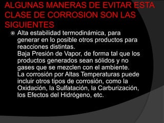 ALGUNAS MANERAS DE EVITAR ESTA
CLASE DE CORROSION SON LAS
SIGUIENTES
    Alta estabilidad termodinámica, para
     generar en lo posible otros productos para
     reacciones distintas.
     Baja Presión de Vapor, de forma tal que los
     productos generados sean sólidos y no
     gases que se mezclen con el ambiente.
     La corrosión por Altas Temperaturas puede
     incluir otros tipos de corrosión, como la
     Oxidación, la Sulfatación, la Carburización,
     los Efectos del Hidrógeno, etc.
 