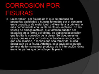 CORROSION POR
FISURAS
   La corrosión por fisuras es la que se produce en
    pequeñas cavidades o huecos formados por el contacto
    entre una pieza de metal igual o diferente a la primera, o
    más comúnmente con un elemento no- metálico. En las
    fisuras de ambos metales, que también pueden ser
    espacios en la forma del objeto, se deposita la solución
    que facilita la corrosión de la pieza. Se dice, en estos
    casos, que es una corrosión con ánodo estancado, ya
    que esa solución, a menos que sea removida, nunca
    podrá salir de la fisura. Además, esta cavidad se puede
    generar de forma natural producto de la interacción iónica
    entre las partes que constituyen la pieza.
 