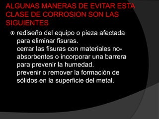 ALGUNAS MANERAS DE EVITAR ESTA
CLASE DE CORROSION SON LAS
SIGUIENTES
    rediseño del equipo o pieza afectada
     para eliminar fisuras.
     cerrar las fisuras con materiales no-
     absorbentes o incorporar una barrera
     para prevenir la humedad.
     prevenir o remover la formación de
     sólidos en la superficie del metal.
 