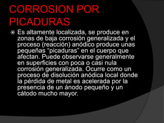 CORROSION POR
PICADURAS
   Es altamente localizada, se produce en
    zonas de baja corrosión generalizada y el
    proceso (reacción) anódico produce unas
    pequeñas “picaduras” en el cuerpo que
    afectan. Puede observarse generalmente
    en superficies con poca o casi nula
    corrosión generalizada. Ocurre como un
    proceso de disolución anódica local donde
    la pérdida de metal es acelerada por la
    presencia de un ánodo pequeño y un
    cátodo mucho mayor.
 