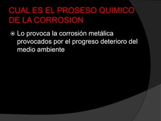 CUAL ES EL PROSESO QUIMICO
DE LA CORROSION
   Lo provoca la corrosión metálica
    provocados por el progreso deterioro del
    medio ambiente
 