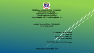 REPÚBLICA BOLIVARIANA DE VENEZUELA
UNIVERSIDAD YACAMBÚ
VICERRECTORADO ACADÉMICO
FACULTAD DE HUMANIDADES
DEPARTAMENTO DE ESTUDIOS GENERALES
ASIGNATURA: GENÉTICA Y CONDUCTA
“LA FECUNDACIÓN”
ESTUDIANTE: Jesús Sierralta
C.I: 9.634.938
SECCIÓN: ED01D0V2015-3
EXP: HPS-152-00066V
PROFESORA: Msc. Xiomara Rodríguez
BARQUISIMETO, OCTUBRE 2015
 