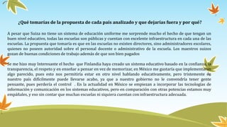 ¿Qué tomarías de la propuesta de cada país analizado y que dejarías fuera y por qué?
A pesar que Suiza no tiene un sistema de educación uniforme me sorprende mucho el hecho de que tengan un
buen nivel educativo, todas las escuelas son públicas y cuentan con excelente infraestructura en cada una de las
escuelas. La propuesta que tomaría es que en las escuelas no existen directores, sino administradores escolares,
quienes no poseen autoridad sobre el personal docente o administrativo de la escuela. Los maestros suizos
gozan de buenas condiciones de trabajo además de que son bien pagados
Se me hizo muy Interesante el hecho que Finlandia haya creado un sistema educativo basado en la confianza, la
transparencia, el respeto y en enseñar a pensar en vez de memorizar, en México me gustaría que implementaran
algo parecido, pues esto nos permitiría estar en otro nivel hablando educativamente, pero tristemente en
nuestro país difícilmente puede llevarse acabo, ya que a nuestro gobierno no le convendría tener gente
pensante, pues perdería el control . En la actualidad en México se empiezan a incorporar las tecnologías de
información y comunicación en los sistemas educativos, pero en comparación con otras potencias estamos muy
empáñales, y eso sin contar que muchas escuelas ni siquiera cuentan con infraestructura adecuada.
 
