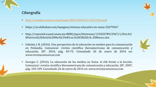 Cibergrafía
• http://unesdoc.unesco.org/images/0016/001613/161319so.pdf
• https://es.slideshare.net/mpagaza/sistema-educativo-en-suiza-22679567
• http://reposital.cuaed.unam.mx:8080/jspui/bitstream/123456789/2967/1/Dra.%2
0Patricia%20Avila%20Mu%C3%B1oz,%20CREAD,% 20Mexico.doc
• Gabelas J. B. (2016). Una perspectiva de la educación en medios para la comunicación
en Finlandia. Comunicar: revista científica iberoamericana de comunicación y
educación, 28°, 2016, pág. 69-73. Consultado 26 de enero de 2016 en:
www.revistacomunicar.com
• Georges C. (2016). La educación de los medios en Suiza: el clik frente a la lección.
Comunicar: revista científica iberoamericana de comunicación y educación, 28°, 2007,
pág. 103-109. Consultado 26 de enero de 2016 en: www.revistacomunicar.com
 