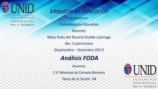 Maestría en Educación
Asignatura:
Comunicación Educativa
Docente:
Nelsy Ruby del Rosario Osalde Lizárraga
4to. Cuatrimestre
(Septiembre – Diciembre 2017)
Análisis FODA
Alumna:
C.P. Montserrat Cervera Romero
Tarea de la Sesión 04
 