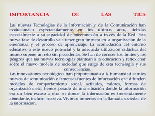 
IMPORTANCIA DE LAS TICS
Las nuevas Tecnologías de la Información y de la Comunicación han
evolucionado espectacularmente en los últimos años, debidas
especialmente a su capacidad de interconexión a través de la Red. Esta
nueva fase de desarrollo va a tener gran impacto en la organización de la
enseñanza y el proceso de aprendizaje. La acomodación del entorno
educativo a este nuevo potencial y la adecuada utilización didáctica del
mismo supone un reto sin precedentes. Se han de conocer los límites y los
peligros que las nuevas tecnologías plantean a la educación y reflexionar
sobre el nuevo modelo de sociedad que surge de esta tecnología y sus
consecuencias.
Las innovaciones tecnológicas han proporcionado a la humanidad canales
nuevos de comunicación e inmensas fuentes de información que difunden
modelos de comportamiento social, actitudes, valores, formas de
organización, etc. Hemos pasado de una situación donde la información
era un bien escaso a otra en donde la información es tremendamente
abundante, incluso excesiva. Vivimos inmersos en la llamada sociedad de
la información.
 